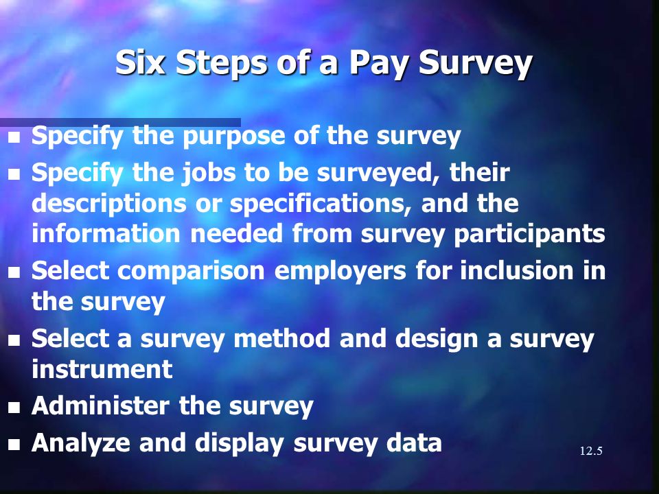 12.5 Six Steps of a Pay Survey n n Specify the purpose of the survey n n Specify the jobs to be surveyed, their descriptions or specifications, and the information needed from survey participants n n Select comparison employers for inclusion in the survey n n Select a survey method and design a survey instrument n n Administer the survey n n Analyze and display survey data