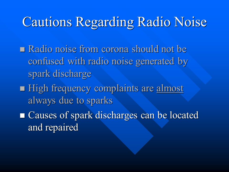 Cautions Regarding Radio Noise Radio noise from corona should not be confused with radio noise generated by spark discharge Radio noise from corona should not be confused with radio noise generated by spark discharge High frequency complaints are almost always due to sparks High frequency complaints are almost always due to sparks Causes of spark discharges can be located and repaired Causes of spark discharges can be located and repaired