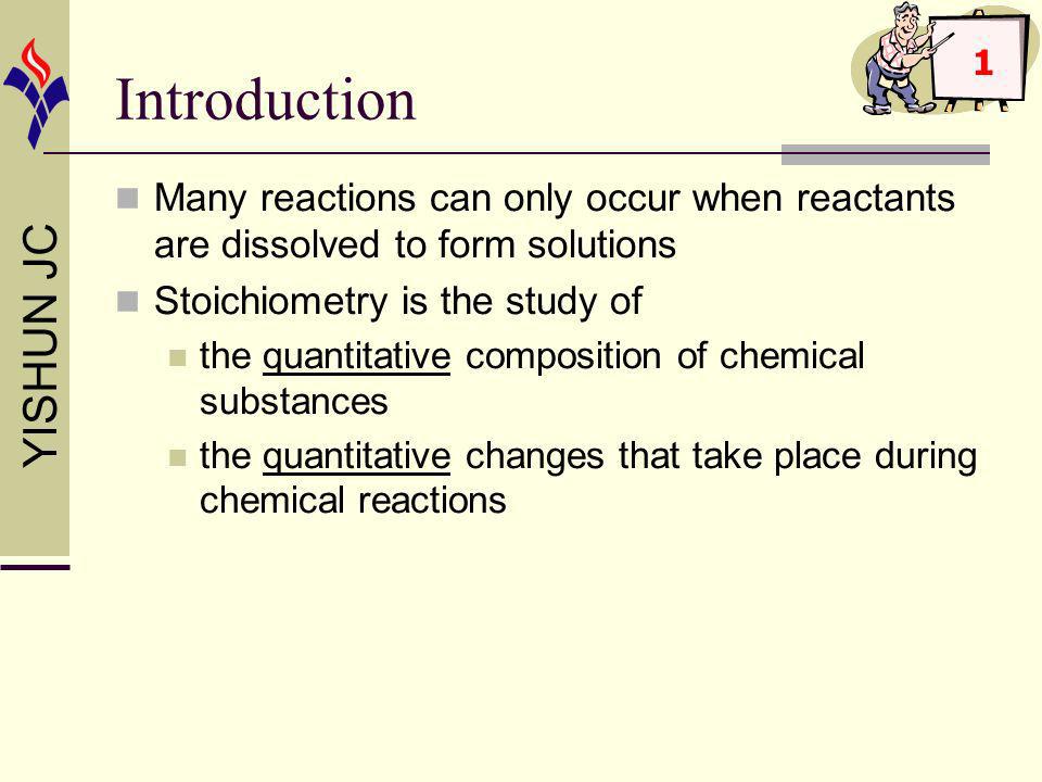 YISHUN JC Introduction Many reactions can only occur when reactants are dissolved to form solutions Stoichiometry is the study of the quantitative composition of chemical substances the quantitative changes that take place during chemical reactions 1