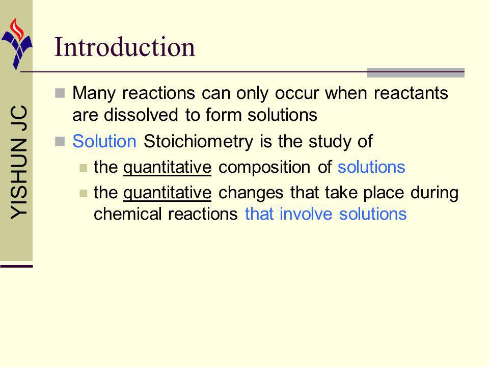YISHUN JC Introduction Many reactions can only occur when reactants are dissolved to form solutions Solution Stoichiometry is the study of the quantitative composition of solutions the quantitative changes that take place during chemical reactions that involve solutions