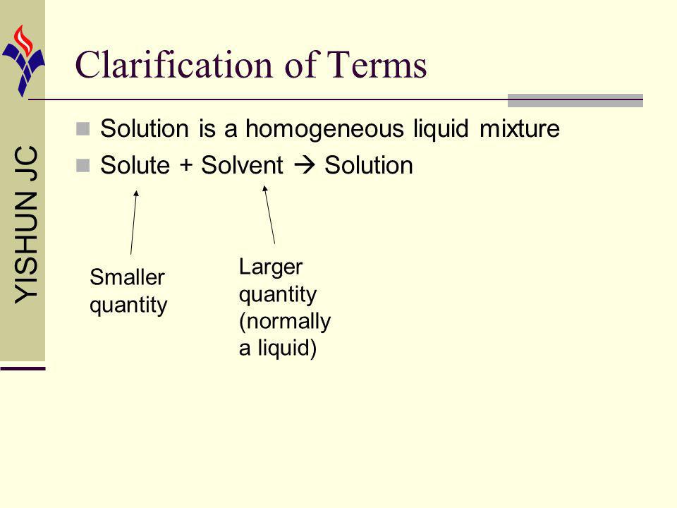 YISHUN JC Clarification of Terms Solution is a homogeneous liquid mixture Solute + Solvent Solution Smaller quantity Larger quantity (normally a liquid)
