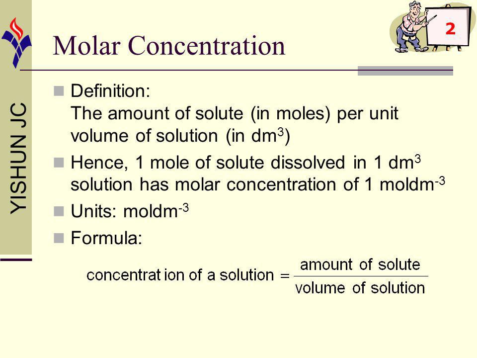 YISHUN JC Molar Concentration Definition: The amount of solute (in moles) per unit volume of solution (in dm 3 ) Hence, 1 mole of solute dissolved in 1 dm 3 solution has molar concentration of 1 moldm -3 Units: moldm -3 Formula: 2