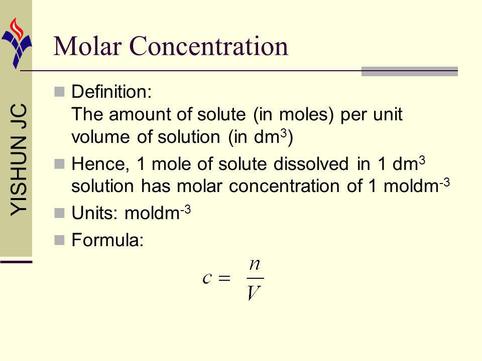 YISHUN JC Molar Concentration Definition: The amount of solute (in moles) per unit volume of solution (in dm 3 ) Hence, 1 mole of solute dissolved in 1 dm 3 solution has molar concentration of 1 moldm -3 Units: moldm -3 Formula: