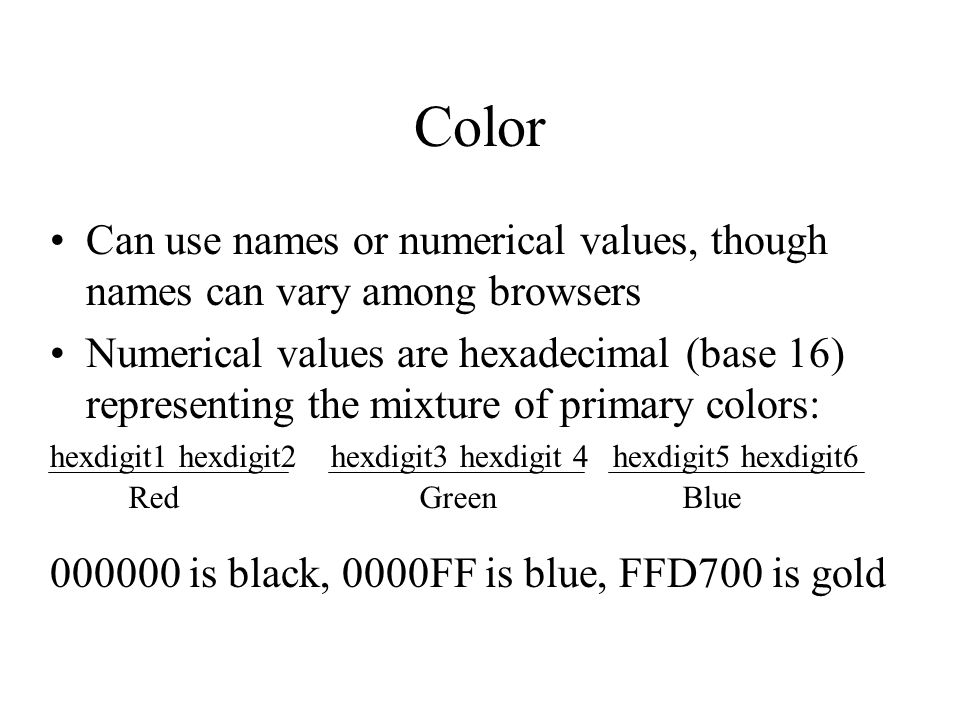 Color Can use names or numerical values, though names can vary among browsers Numerical values are hexadecimal (base 16) representing the mixture of primary colors: hexdigit1 hexdigit2 hexdigit3 hexdigit 4 hexdigit5 hexdigit is black, 0000FF is blue, FFD700 is gold Red Green Blue