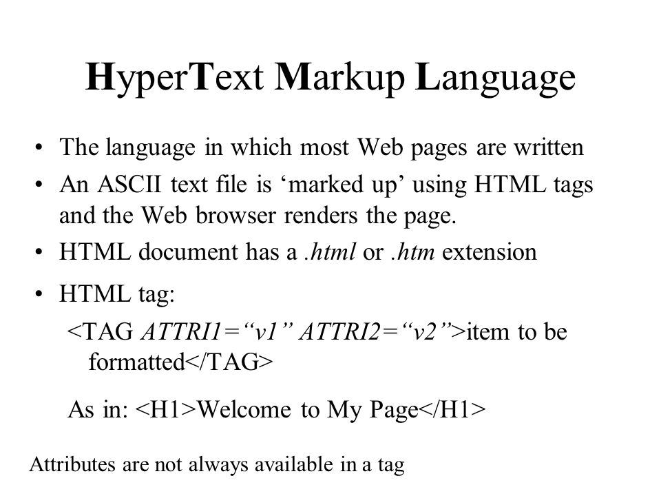 HyperText Markup Language The language in which most Web pages are written An ASCII text file is marked up using HTML tags and the Web browser renders the page.