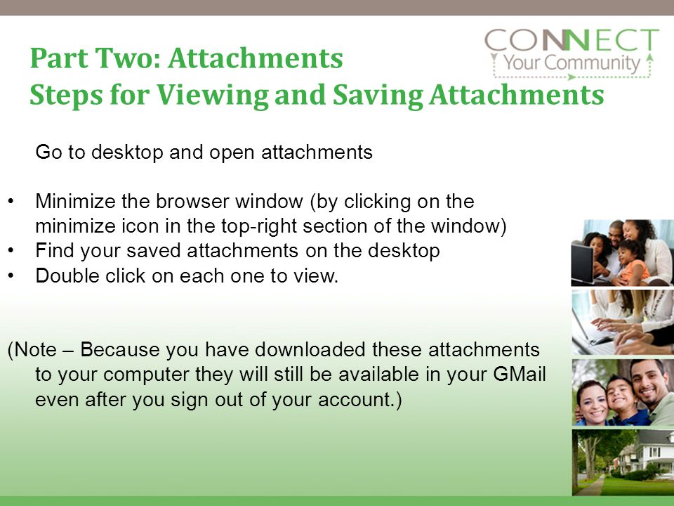 16 Part Two: Attachments Steps for Viewing and Saving Attachments Go to desktop and open attachments Minimize the browser window (by clicking on the minimize icon in the top-right section of the window) Find your saved attachments on the desktop Double click on each one to view.