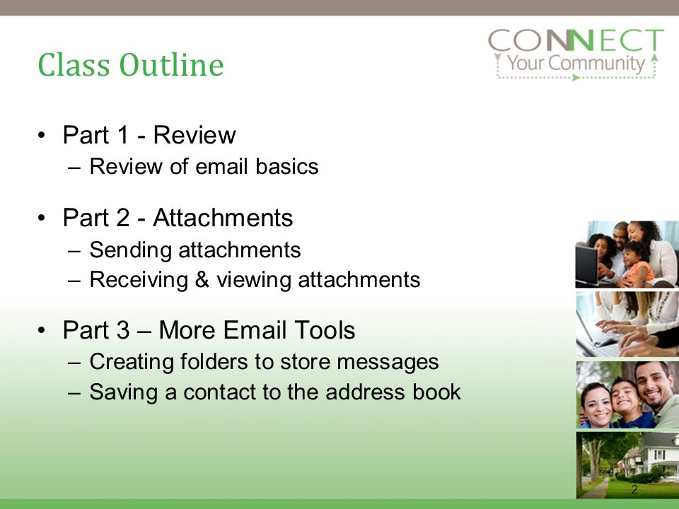 2 Class Outline Part 1 - Review –Review of  basics Part 2 - Attachments –Sending attachments –Receiving & viewing attachments Part 3 – More  Tools –Creating folders to store messages –Saving a contact to the address book