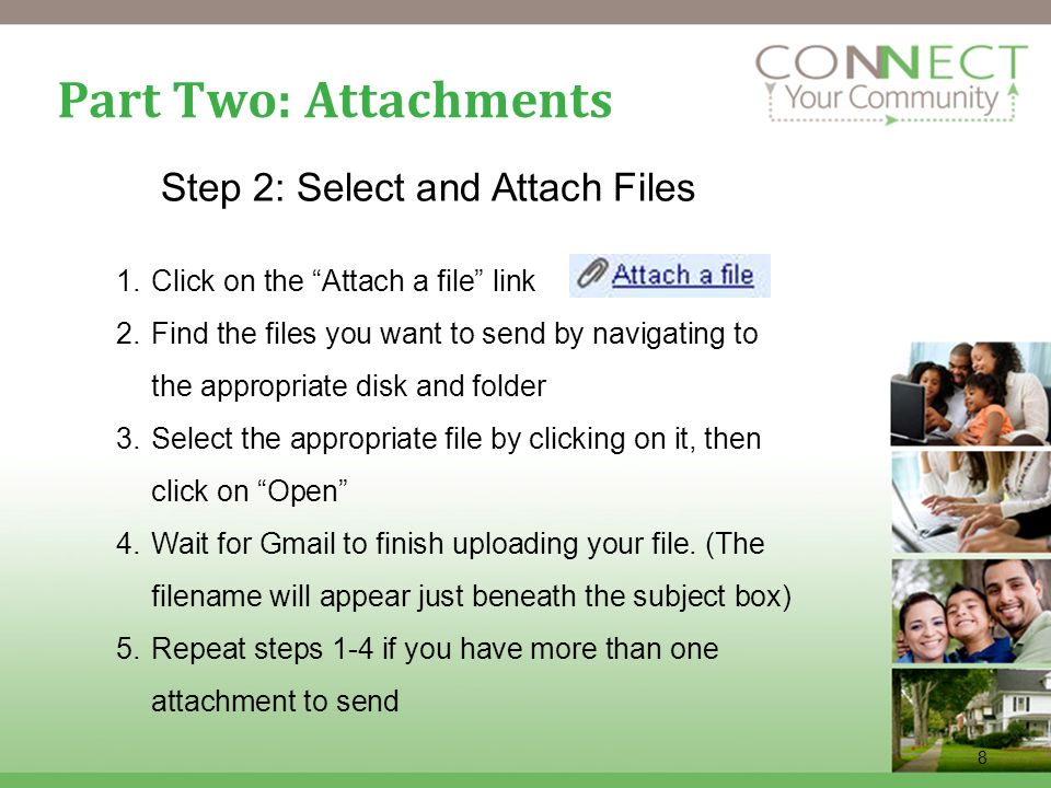 8 Part Two: Attachments Step 2: Select and Attach Files 1.Click on the Attach a file link 2.Find the files you want to send by navigating to the appropriate disk and folder 3.Select the appropriate file by clicking on it, then click on Open 4.Wait for Gmail to finish uploading your file.