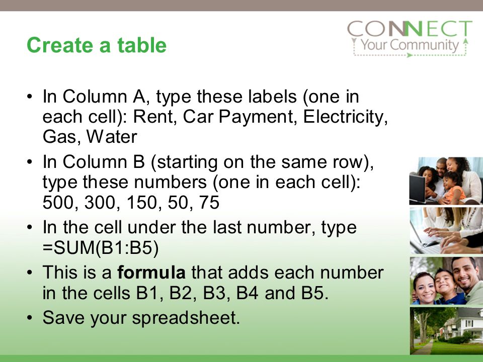 Create a table In Column A, type these labels (one in each cell): Rent, Car Payment, Electricity, Gas, Water In Column B (starting on the same row), type these numbers (one in each cell): 500, 300, 150, 50, 75 In the cell under the last number, type =SUM(B1:B5) This is a formula that adds each number in the cells B1, B2, B3, B4 and B5.