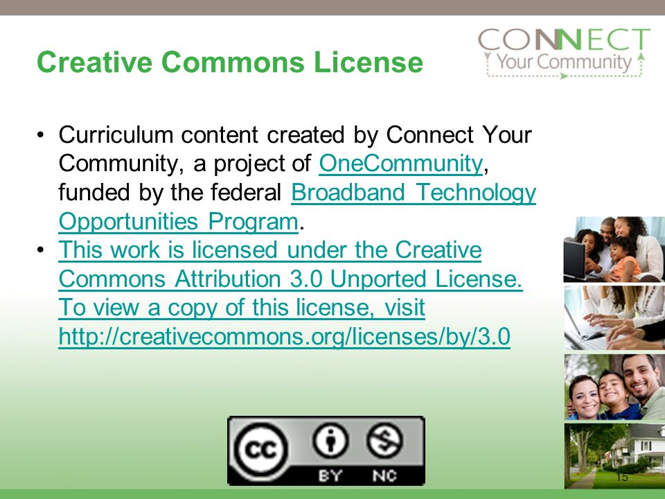 15 Creative Commons License Curriculum content created by Connect Your Community, a project of OneCommunity, funded by the federal Broadband Technology Opportunities Program.OneCommunityBroadband Technology Opportunities Program This work is licensed under the Creative Commons Attribution 3.0 Unported License.