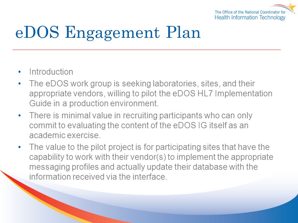 eDOS Engagement Plan Introduction The eDOS work group is seeking laboratories, sites, and their appropriate vendors, willing to pilot the eDOS HL7 Implementation Guide in a production environment.