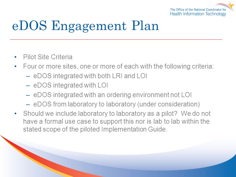 eDOS Engagement Plan Pilot Site Criteria Four or more sites, one or more of each with the following criteria: –eDOS integrated with both LRI and LOI –eDOS integrated with LOI –eDOS integrated with an ordering environment not LOI –eDOS from laboratory to laboratory (under consideration) Should we include laboratory to laboratory as a pilot.