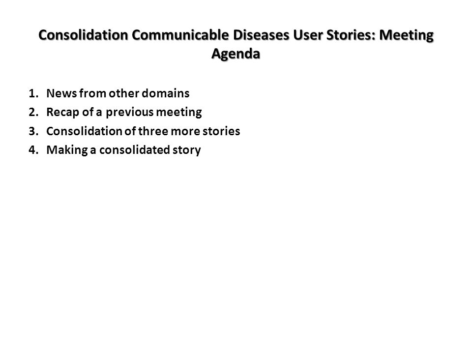 Consolidation Communicable Diseases User Stories: Meeting Agenda 1.News from other domains 2.Recap of a previous meeting 3.Consolidation of three more stories 4.Making a consolidated story
