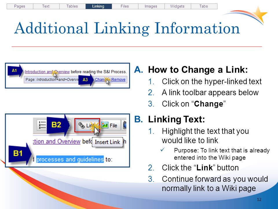 Additional Linking Information A.How to Change a Link: 1.Click on the hyper-linked text 2.A link toolbar appears below 3.Click on Change B.Linking Text: 1.Highlight the text that you would like to link Purpose: To link text that is already entered into the Wiki page 2.Click the Link button 3.Continue forward as you would normally link to a Wiki page 12 Pages TextTablesLinkingFilesImagesWidgetsTabs