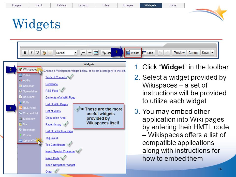 Widgets 16 1.Click Widget in the toolbar 2.Select a widget provided by Wikispaces – a set of instructions will be provided to utilize each widget 3.You may embed other application into Wiki pages by entering their HMTL code – Wikispaces offers a list of compatible applications along with instructions for how to embed them Pages TextTablesLinkingFilesImagesWidgetsTabs