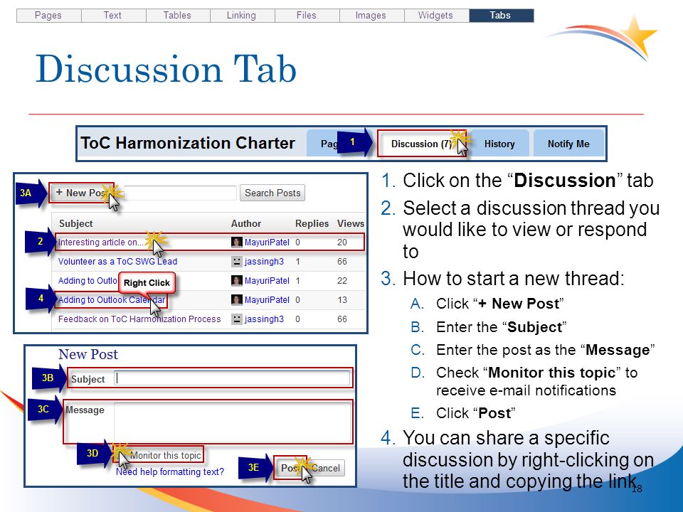 Discussion Tab 18 1.Click on the Discussion tab 2.Select a discussion thread you would like to view or respond to 3.How to start a new thread: A.Click + New Post B.Enter the Subject C.Enter the post as the Message D.Check Monitor this topic to receive  notifications E.Click Post 4.You can share a specific discussion by right-clicking on the title and copying the link Pages TextTablesLinkingFilesImagesWidgetsTabs