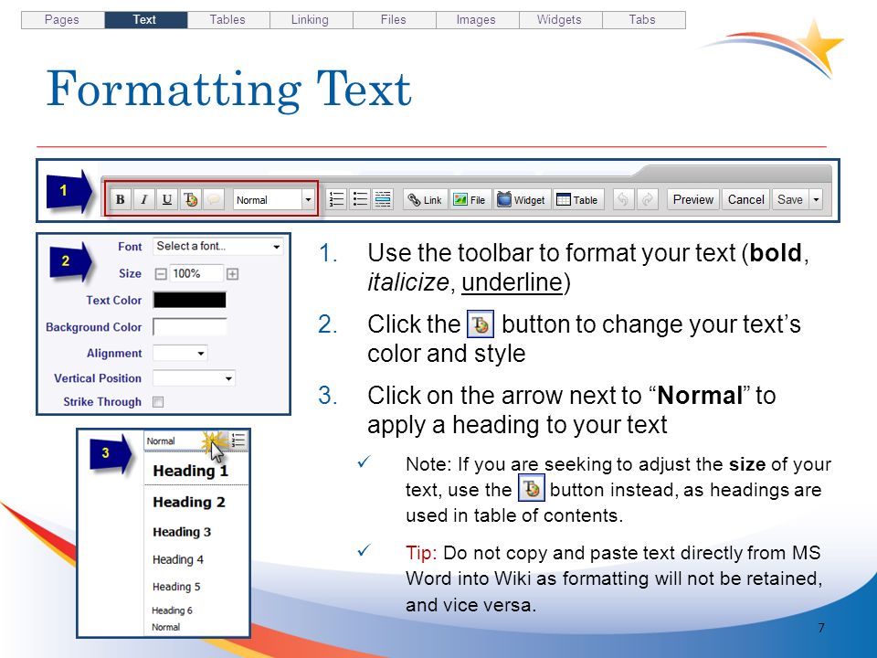Formatting Text 7 1.Use the toolbar to format your text (bold, italicize, underline) 2.Click the button to change your texts color and style 3.Click on the arrow next to Normal to apply a heading to your text Note: If you are seeking to adjust the size of your text, use the button instead, as headings are used in table of contents.