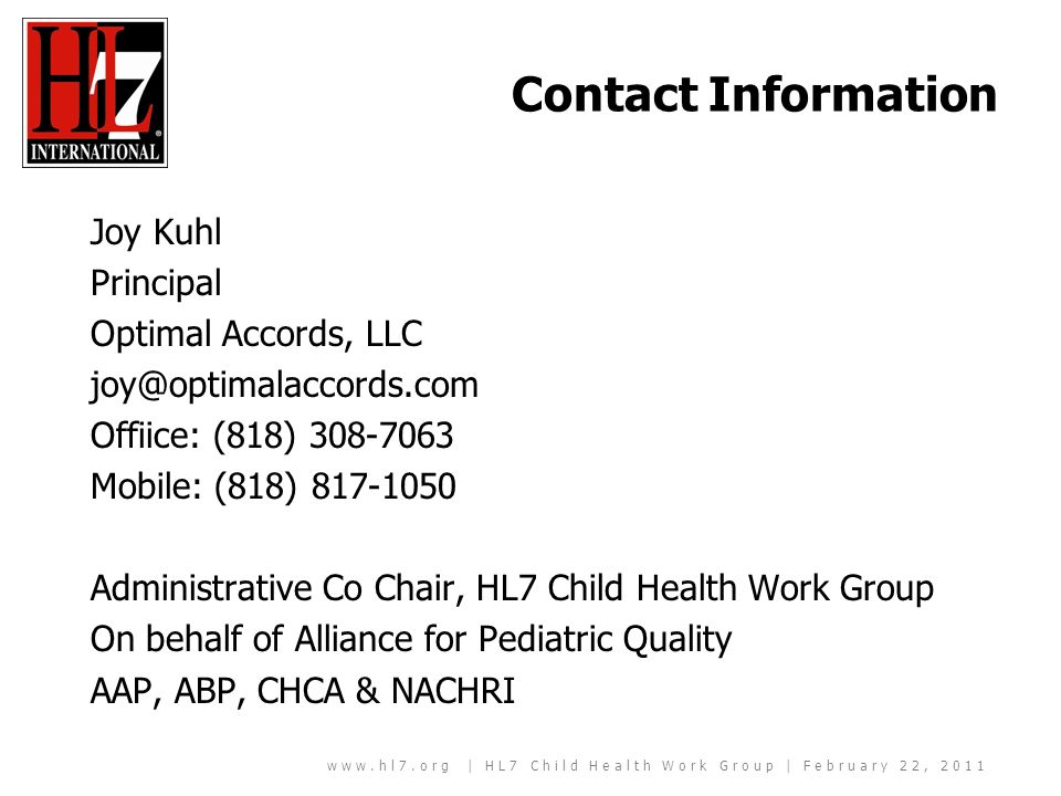 | HL7 Child Health Work Group | February 22, 2011 Contact Information Joy Kuhl Principal Optimal Accords, LLC Offiice: (818) Mobile: (818) Administrative Co Chair, HL7 Child Health Work Group On behalf of Alliance for Pediatric Quality AAP, ABP, CHCA & NACHRI