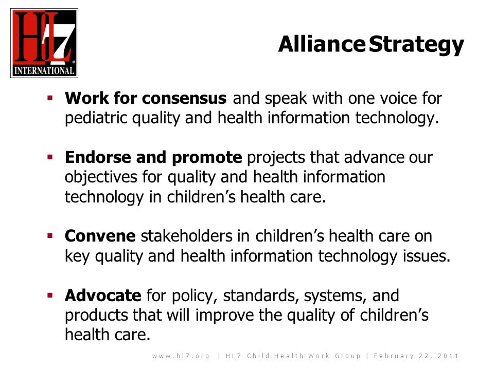 | HL7 Child Health Work Group | February 22, 2011 Alliance Strategy Work for consensus and speak with one voice for pediatric quality and health information technology.