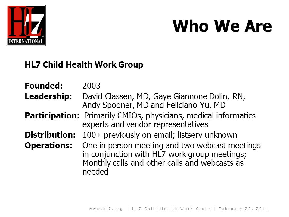 | HL7 Child Health Work Group | February 22, 2011 Who We Are HL7 Child Health Work Group Founded: 2003 Leadership: David Classen, MD, Gaye Giannone Dolin, RN, Andy Spooner, MD and Feliciano Yu, MD Participation: Primarily CMIOs, physicians, medical informatics experts and vendor representatives Distribution: 100+ previously on  ; listserv unknown Operations: One in person meeting and two webcast meetings in conjunction with HL7 work group meetings; Monthly calls and other calls and webcasts as needed