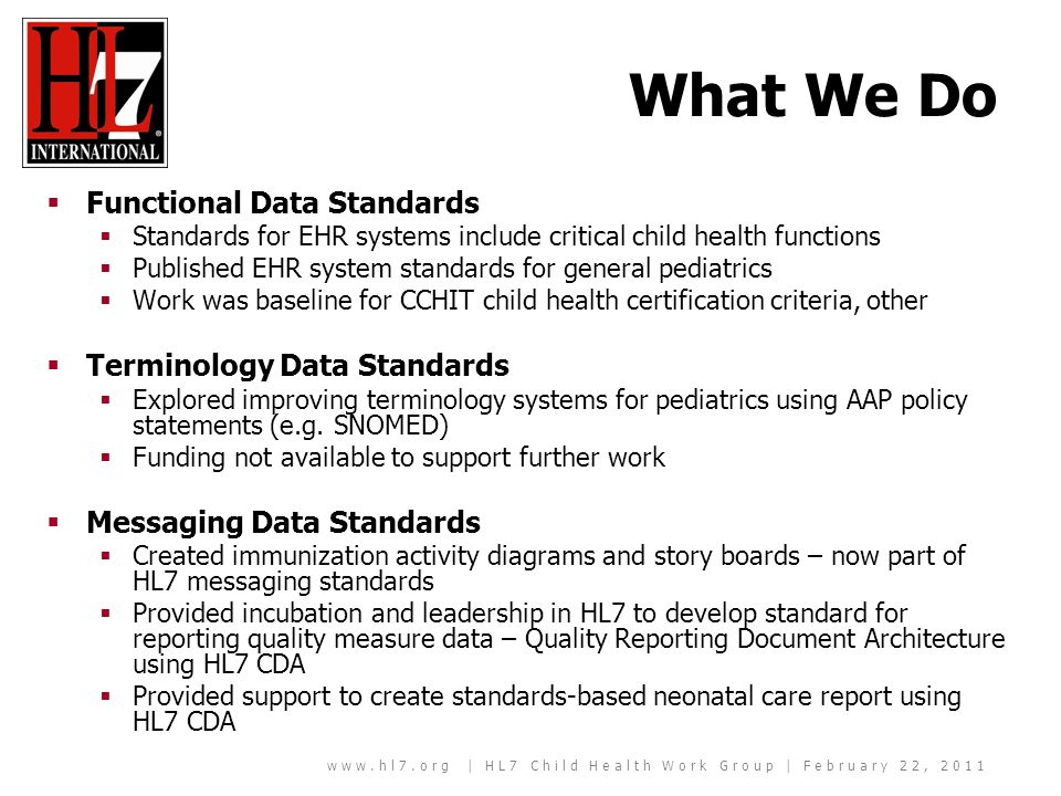 | HL7 Child Health Work Group | February 22, 2011 What We Do Functional Data Standards Standards for EHR systems include critical child health functions Published EHR system standards for general pediatrics Work was baseline for CCHIT child health certification criteria, other Terminology Data Standards Explored improving terminology systems for pediatrics using AAP policy statements (e.g.