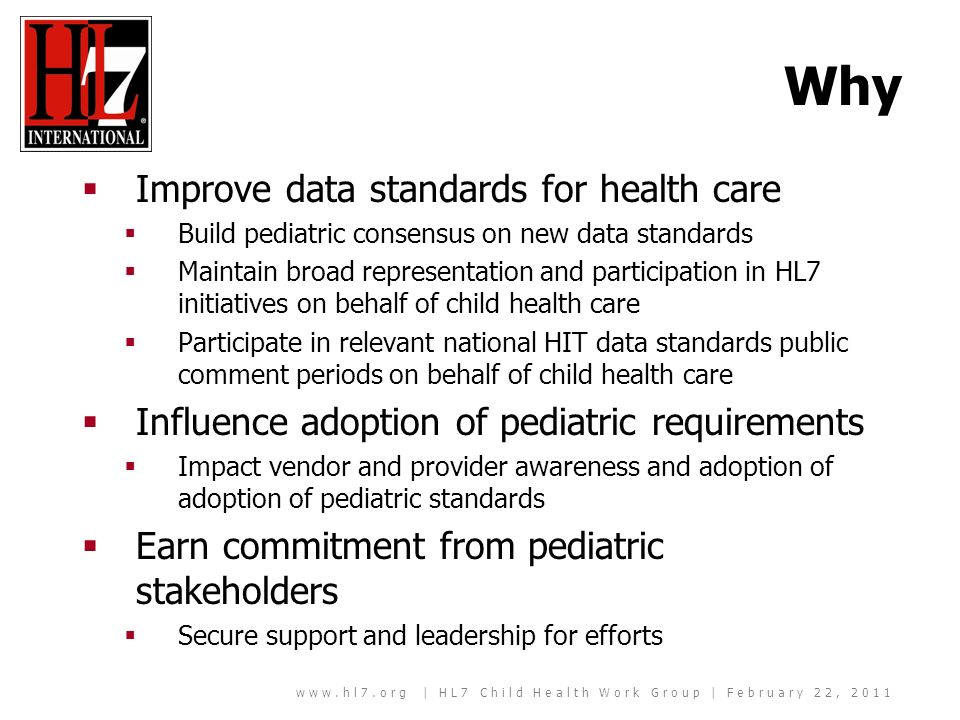 | HL7 Child Health Work Group | February 22, 2011 Why Improve data standards for health care Build pediatric consensus on new data standards Maintain broad representation and participation in HL7 initiatives on behalf of child health care Participate in relevant national HIT data standards public comment periods on behalf of child health care Influence adoption of pediatric requirements Impact vendor and provider awareness and adoption of adoption of pediatric standards Earn commitment from pediatric stakeholders Secure support and leadership for efforts