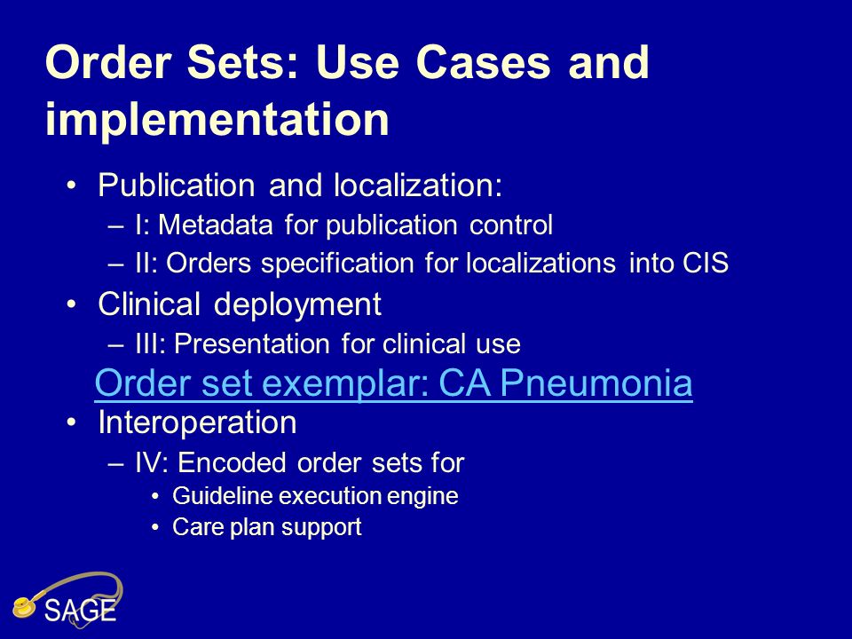 Order Sets: Use Cases and implementation Publication and localization: –I: Metadata for publication control –II: Orders specification for localizations into CIS Clinical deployment –III: Presentation for clinical use Interoperation –IV: Encoded order sets for Guideline execution engine Care plan support Order set exemplar: CA Pneumonia