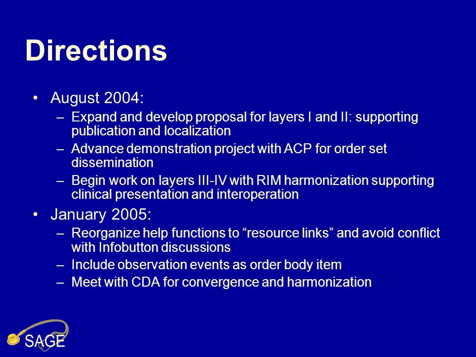 Directions August 2004: –Expand and develop proposal for layers I and II: supporting publication and localization –Advance demonstration project with ACP for order set dissemination –Begin work on layers III-IV with RIM harmonization supporting clinical presentation and interoperation January 2005: –Reorganize help functions to resource links and avoid conflict with Infobutton discussions –Include observation events as order body item –Meet with CDA for convergence and harmonization