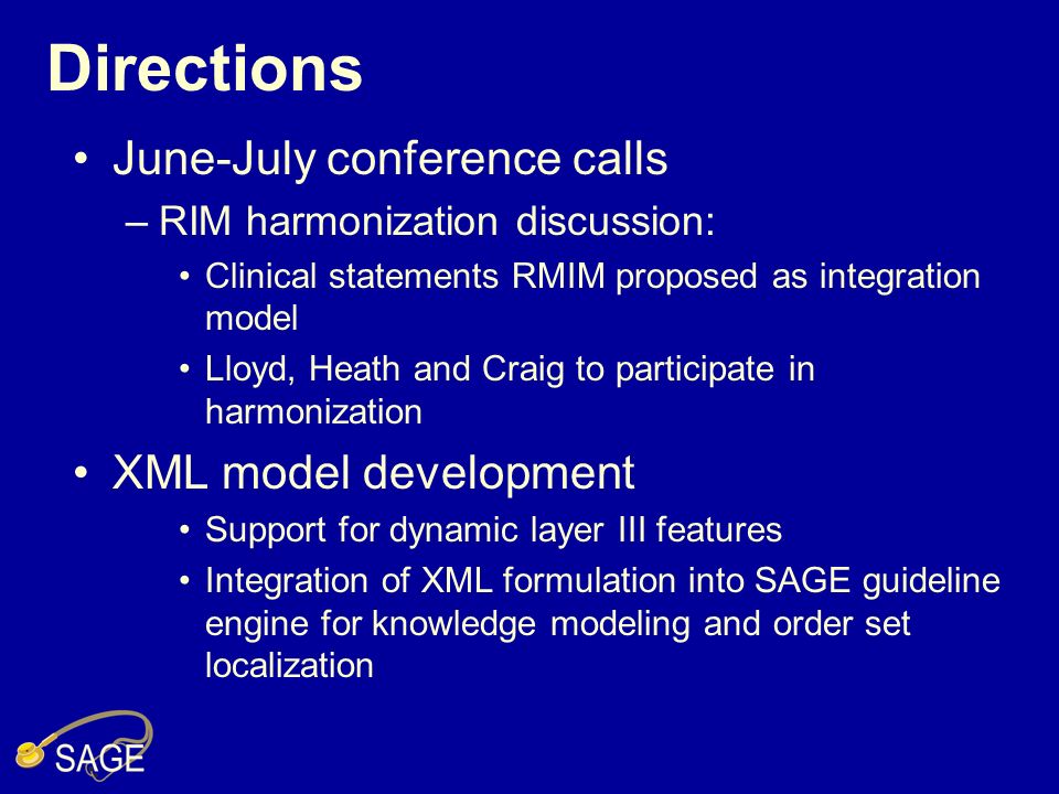 Directions June-July conference calls –RIM harmonization discussion: Clinical statements RMIM proposed as integration model Lloyd, Heath and Craig to participate in harmonization XML model development Support for dynamic layer III features Integration of XML formulation into SAGE guideline engine for knowledge modeling and order set localization