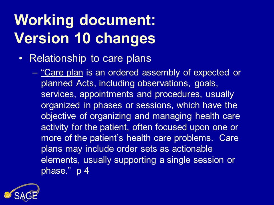 Working document: Version 10 changes Relationship to care plans –Care plan is an ordered assembly of expected or planned Acts, including observations, goals, services, appointments and procedures, usually organized in phases or sessions, which have the objective of organizing and managing health care activity for the patient, often focused upon one or more of the patients health care problems.