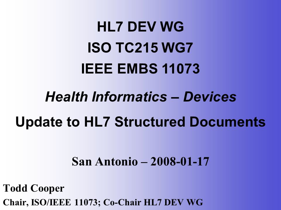San Antonio – Todd Cooper Chair, ISO/IEEE 11073; Co-Chair HL7 DEV WG HL7 DEV WG ISO TC215 WG7 IEEE EMBS Health Informatics – Devices Update to HL7 Structured Documents