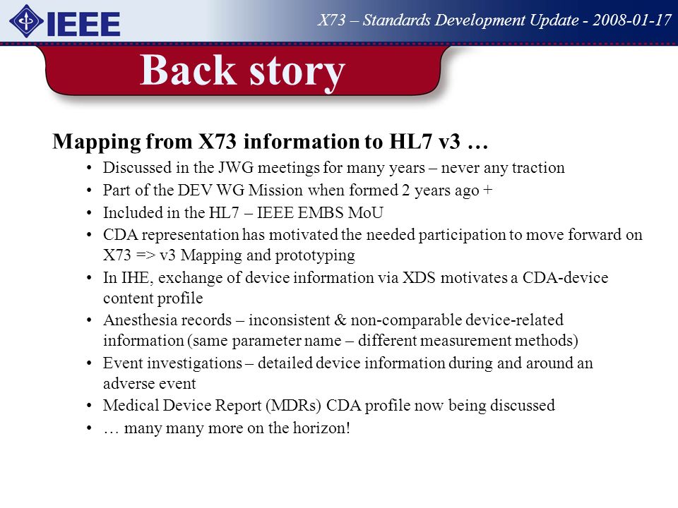 Back story X73 – Standards Development Update Mapping from X73 information to HL7 v3 … Discussed in the JWG meetings for many years – never any traction Part of the DEV WG Mission when formed 2 years ago + Included in the HL7 – IEEE EMBS MoU CDA representation has motivated the needed participation to move forward on X73 => v3 Mapping and prototyping In IHE, exchange of device information via XDS motivates a CDA-device content profile Anesthesia records – inconsistent & non-comparable device-related information (same parameter name – different measurement methods) Event investigations – detailed device information during and around an adverse event Medical Device Report (MDRs) CDA profile now being discussed … many many more on the horizon!