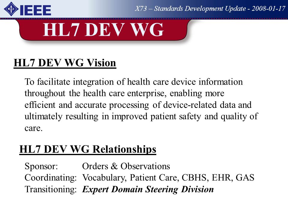 HL7 DEV WG X73 – Standards Development Update HL7 DEV WG Vision To facilitate integration of health care device information throughout the health care enterprise, enabling more efficient and accurate processing of device-related data and ultimately resulting in improved patient safety and quality of care.