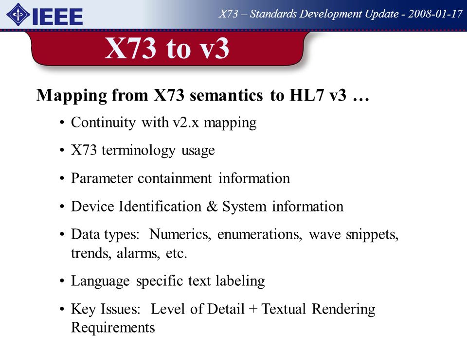 X73 to v3 X73 – Standards Development Update Mapping from X73 semantics to HL7 v3 … Continuity with v2.x mapping X73 terminology usage Parameter containment information Device Identification & System information Data types: Numerics, enumerations, wave snippets, trends, alarms, etc.