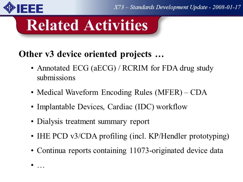 Related Activities X73 – Standards Development Update Other v3 device oriented projects … Annotated ECG (aECG) / RCRIM for FDA drug study submissions Medical Waveform Encoding Rules (MFER) – CDA Implantable Devices, Cardiac (IDC) workflow Dialysis treatment summary report IHE PCD v3/CDA profiling (incl.
