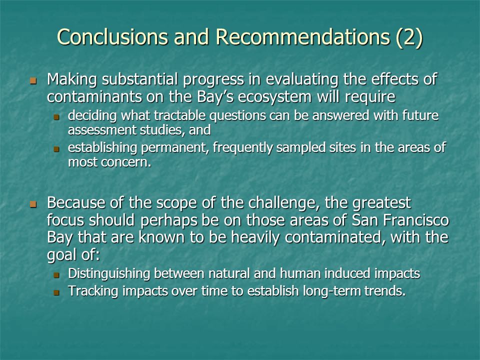 Conclusions and Recommendations (2) Making substantial progress in evaluating the effects of contaminants on the Bays ecosystem will require Making substantial progress in evaluating the effects of contaminants on the Bays ecosystem will require deciding what tractable questions can be answered with future assessment studies, and deciding what tractable questions can be answered with future assessment studies, and establishing permanent, frequently sampled sites in the areas of most concern.