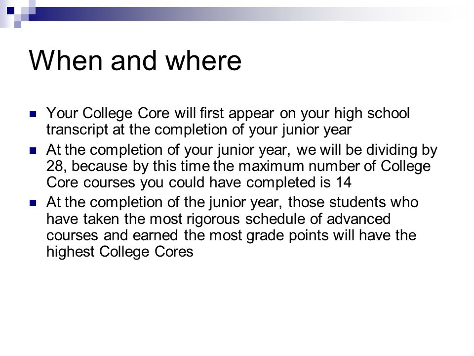 When and where Your College Core will first appear on your high school transcript at the completion of your junior year At the completion of your junior year, we will be dividing by 28, because by this time the maximum number of College Core courses you could have completed is 14 At the completion of the junior year, those students who have taken the most rigorous schedule of advanced courses and earned the most grade points will have the highest College Cores