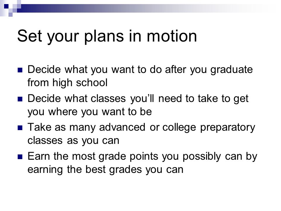 Set your plans in motion Decide what you want to do after you graduate from high school Decide what classes youll need to take to get you where you want to be Take as many advanced or college preparatory classes as you can Earn the most grade points you possibly can by earning the best grades you can