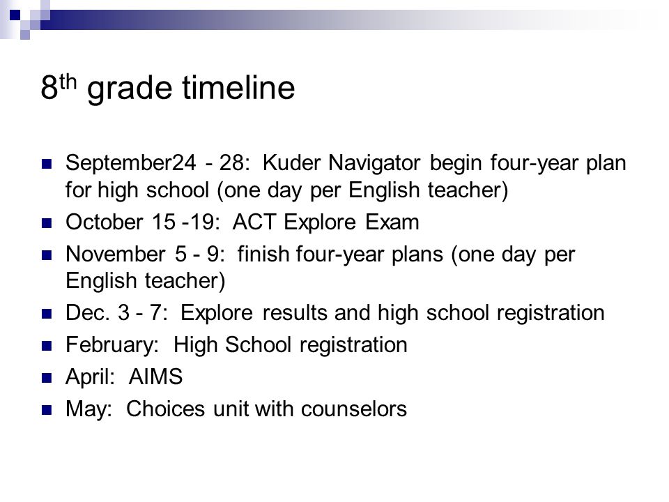 8 th grade timeline September : Kuder Navigator begin four-year plan for high school (one day per English teacher) October : ACT Explore Exam November 5 - 9: finish four-year plans (one day per English teacher) Dec.