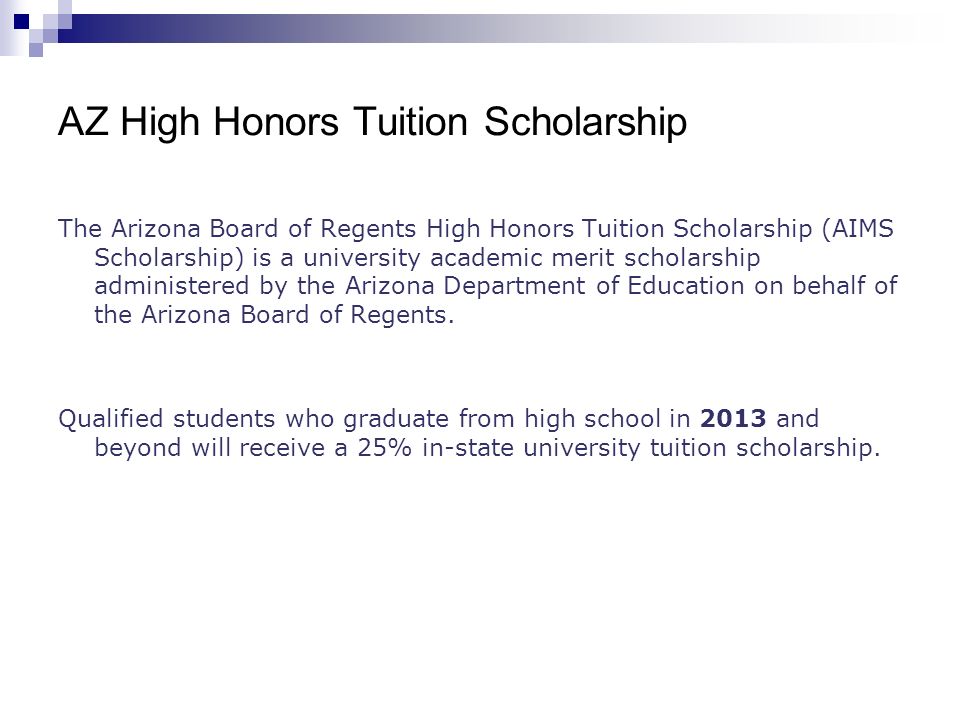 AZ High Honors Tuition Scholarship The Arizona Board of Regents High Honors Tuition Scholarship (AIMS Scholarship) is a university academic merit scholarship administered by the Arizona Department of Education on behalf of the Arizona Board of Regents.