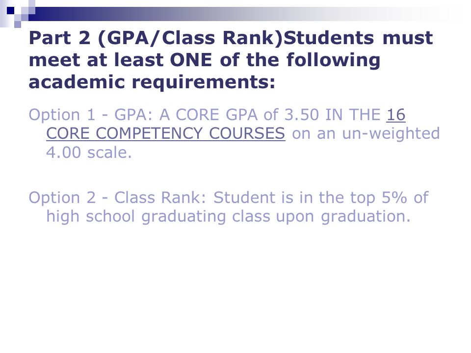 Part 2 (GPA/Class Rank)Students must meet at least ONE of the following academic requirements: Option 1 - GPA: A CORE GPA of 3.50 IN THE 16 CORE COMPETENCY COURSES on an un-weighted 4.00 scale.16 CORE COMPETENCY COURSES Option 2 - Class Rank: Student is in the top 5% of high school graduating class upon graduation.