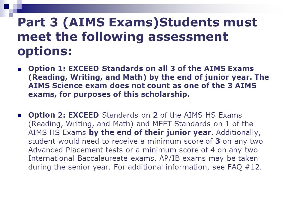 Part 3 (AIMS Exams)Students must meet the following assessment options: Option 1: EXCEED Standards on all 3 of the AIMS Exams (Reading, Writing, and Math) by the end of junior year.