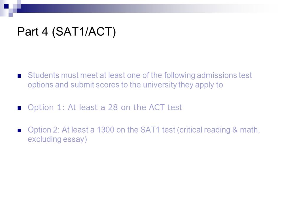 Part 4 (SAT1/ACT) Students must meet at least one of the following admissions test options and submit scores to the university they apply t o Option 1: At least a 28 on the ACT test O ption 2: At least a 1300 on the SAT1 test (critical reading & math, excluding essay)