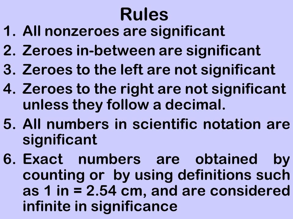 Rules 1.All nonzeroes are significant 2.Zeroes in-between are significant 3.Zeroes to the left are not significant 4.Zeroes to the right are not significant unless they follow a decimal.