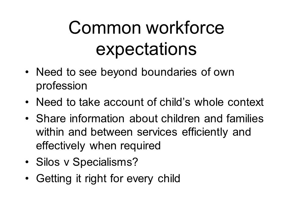 Common workforce expectations Need to see beyond boundaries of own profession Need to take account of childs whole context Share information about children and families within and between services efficiently and effectively when required Silos v Specialisms.