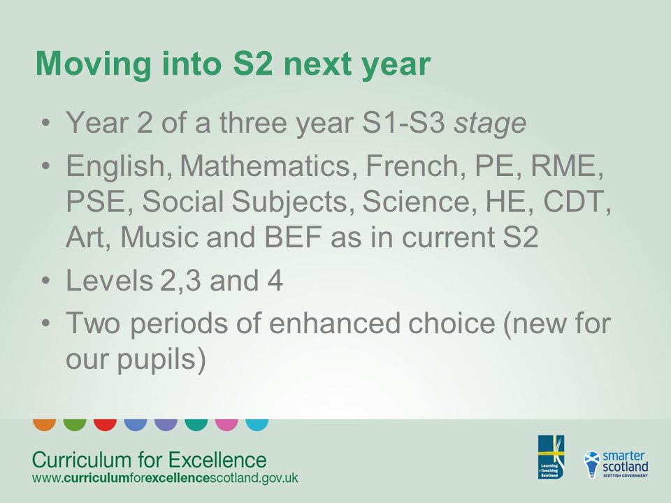 Moving into S2 next year Year 2 of a three year S1-S3 stage English, Mathematics, French, PE, RME, PSE, Social Subjects, Science, HE, CDT, Art, Music and BEF as in current S2 Levels 2,3 and 4 Two periods of enhanced choice (new for our pupils)