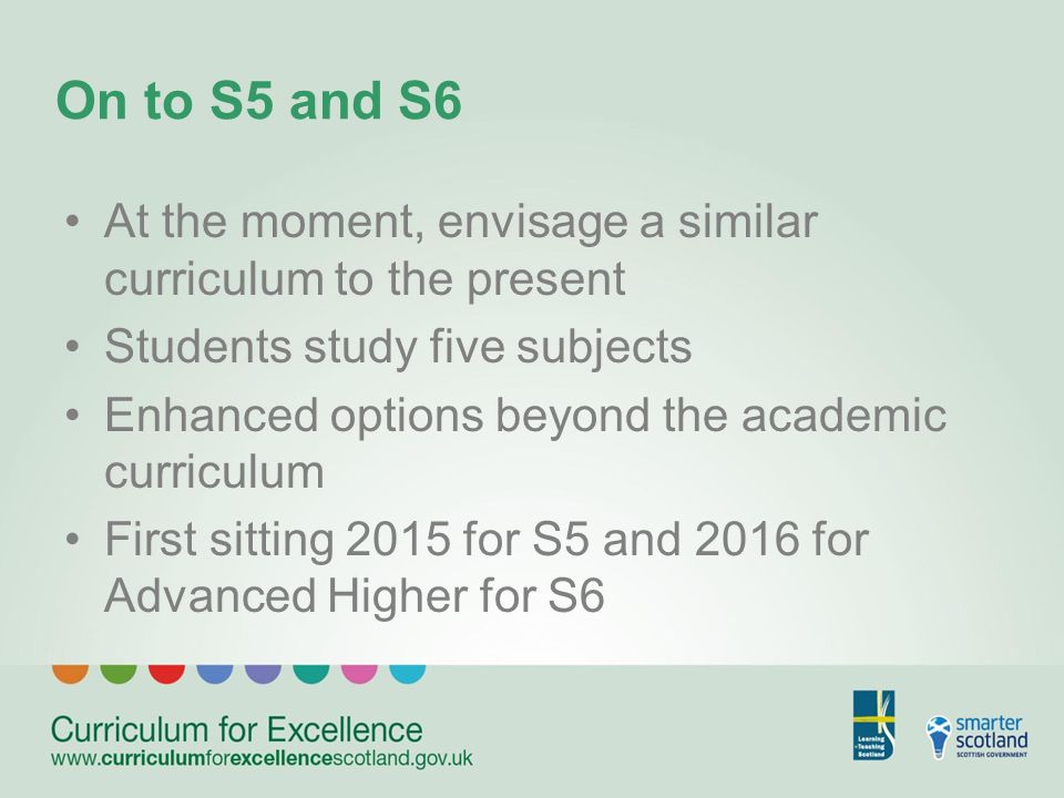 On to S5 and S6 At the moment, envisage a similar curriculum to the present Students study five subjects Enhanced options beyond the academic curriculum First sitting 2015 for S5 and 2016 for Advanced Higher for S6