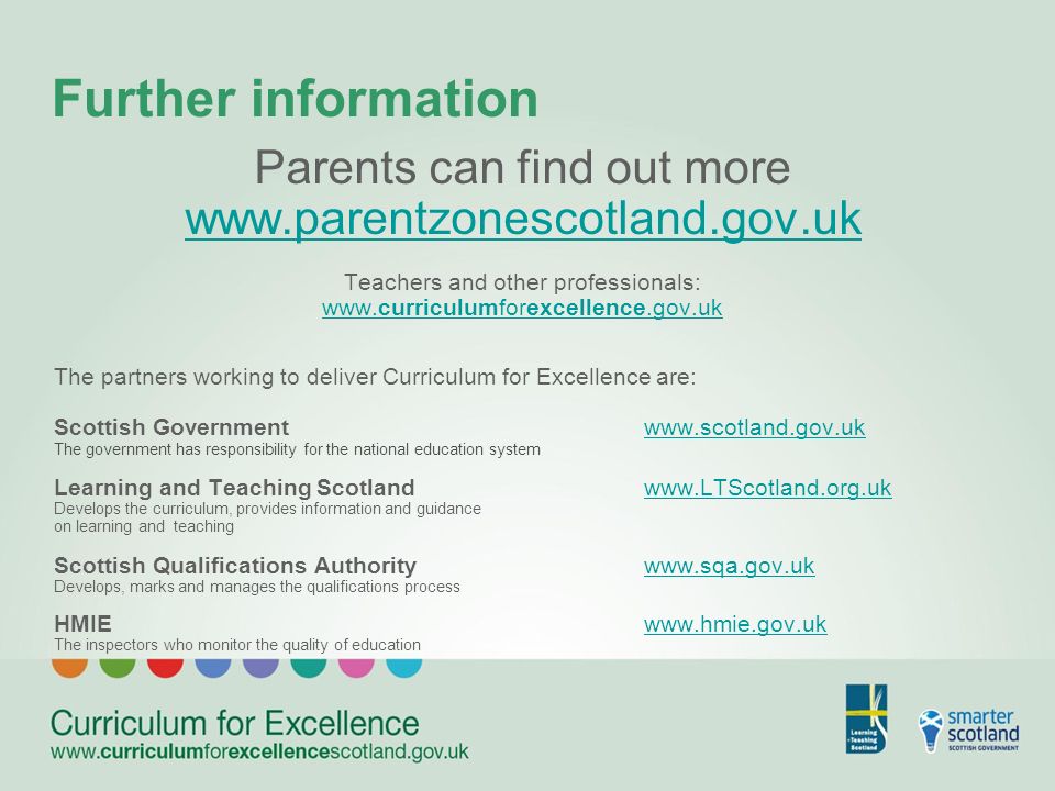 Further information Parents can find out more   Teachers and other professionals:   The partners working to deliver Curriculum for Excellence are: Scottish Governmentwww.scotland.gov.ukwww.scotland.gov.uk The government has responsibility for the national education system Learning and Teaching Scotlandwww.LTScotland.org.ukwww.LTScotland.org.uk Develops the curriculum, provides information and guidance on learning and teaching Scottish Qualifications Authoritywww.sqa.gov.ukwww.sqa.gov.uk Develops, marks and manages the qualifications process HMIEwww.hmie.gov.ukwww.hmie.gov.uk The inspectors who monitor the quality of education