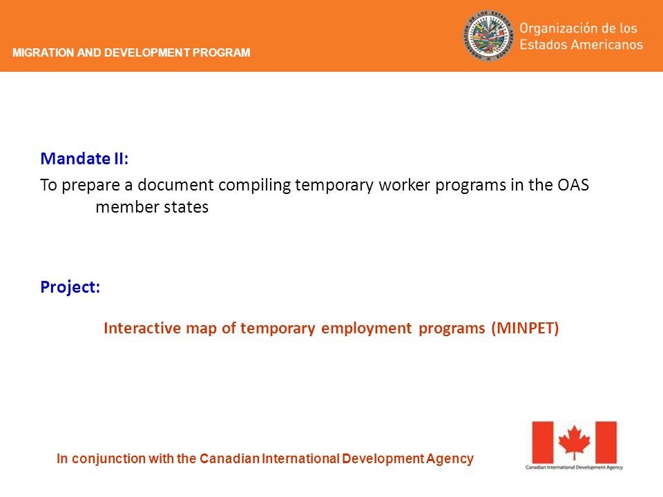 Mandate II: To prepare a document compiling temporary worker programs in the OAS member states Project: Interactive map of temporary employment programs (MINPET) MIGRATION AND DEVELOPMENT PROGRAM In conjunction with the Canadian International Development Agency