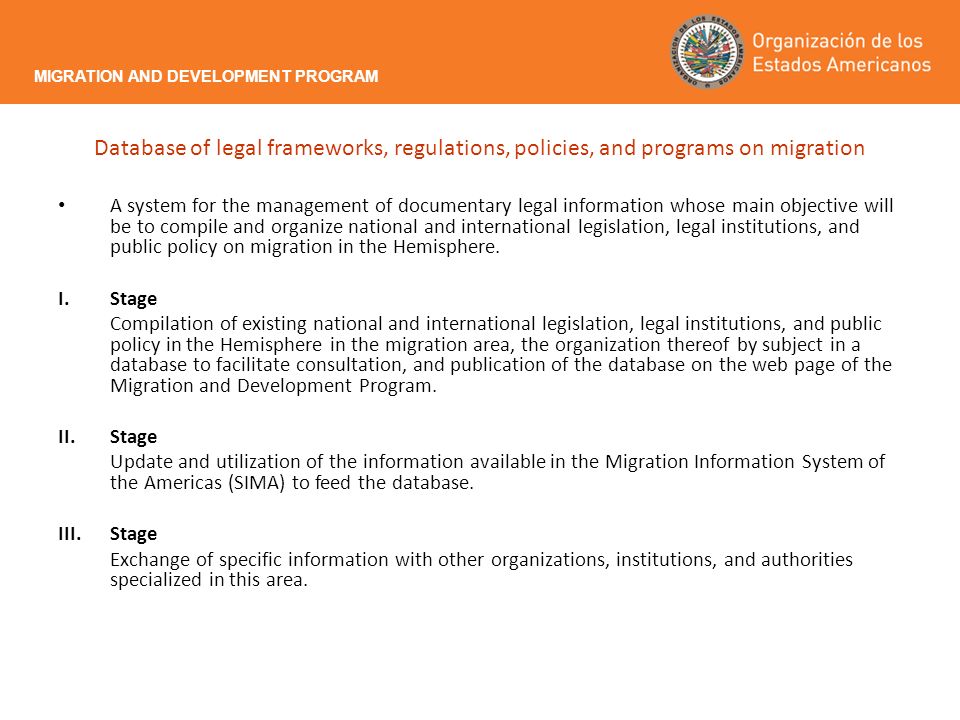 Database of legal frameworks, regulations, policies, and programs on migration A system for the management of documentary legal information whose main objective will be to compile and organize national and international legislation, legal institutions, and public policy on migration in the Hemisphere.